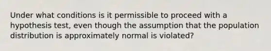 Under what conditions is it permissible to proceed with a hypothesis test, even though the assumption that the population distribution is approximately normal is violated?