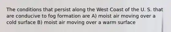 The conditions that persist along the West Coast of the U. S. that are conducive to fog formation are A) moist air moving over a cold surface B) moist air moving over a warm surface