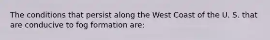 The conditions that persist along the West Coast of the U. S. that are conducive to fog formation are: