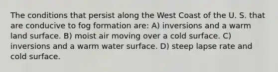 The conditions that persist along the West Coast of the U. S. that are conducive to fog formation are: A) inversions and a warm land surface. B) moist air moving over a cold surface. C) inversions and a warm water surface. D) steep lapse rate and cold surface.