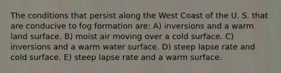 The conditions that persist along the West Coast of the U. S. that are conducive to fog formation are: A) inversions and a warm land surface. B) moist air moving over a cold surface. C) inversions and a warm water surface. D) steep lapse rate and cold surface. E) steep lapse rate and a warm surface.