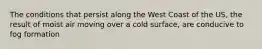 The conditions that persist along the West Coast of the US, the result of moist air moving over a cold surface, are conducive to fog formation