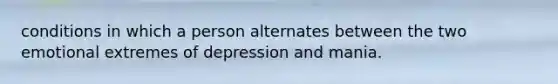 conditions in which a person alternates between the two emotional extremes of depression and mania.