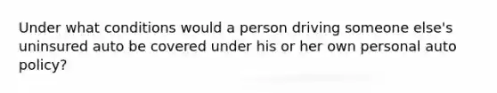 Under what conditions would a person driving someone else's uninsured auto be covered under his or her own personal auto policy?