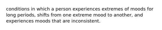 conditions in which a person experiences extremes of moods for long periods, shifts from one extreme mood to another, and experiences moods that are inconsistent.