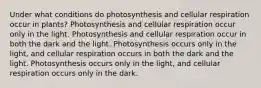 Under what conditions do photosynthesis and cellular respiration occur in plants? Photosynthesis and cellular respiration occur only in the light. Photosynthesis and cellular respiration occur in both the dark and the light. Photosynthesis occurs only in the light, and cellular respiration occurs in both the dark and the light. Photosynthesis occurs only in the light, and cellular respiration occurs only in the dark.