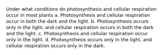 Under what conditions do photosynthesis and <a href='https://www.questionai.com/knowledge/k1IqNYBAJw-cellular-respiration' class='anchor-knowledge'>cellular respiration</a> occur in most plants a. Photosynthesis and cellular respiration occur in both the dark and the light. b. Photosynthesis occurs only in the light, and cellular respiration occurs in both the dark and the light. c. Photosynthesis and cellular respiration occur only in the light. d. Photosynthesis occurs only in the light, and cellular respiration occurs only in the dark.