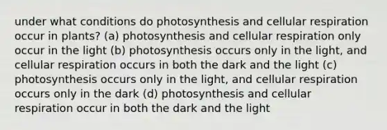 under what conditions do photosynthesis and cellular respiration occur in plants? (a) photosynthesis and cellular respiration only occur in the light (b) photosynthesis occurs only in the light, and cellular respiration occurs in both the dark and the light (c) photosynthesis occurs only in the light, and cellular respiration occurs only in the dark (d) photosynthesis and cellular respiration occur in both the dark and the light