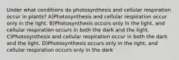 Under what conditions do photosynthesis and cellular respiration occur in plants? A)Photosynthesis and cellular respiration occur only in the light. B)Photosynthesis occurs only in the light, and cellular respiration occurs in both the dark and the light. C)Photosynthesis and cellular respiration occur in both the dark and the light. D)Photosynthesis occurs only in the light, and cellular respiration occurs only in the dark