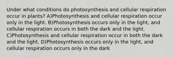 Under what conditions do photosynthesis and cellular respiration occur in plants? A)Photosynthesis and cellular respiration occur only in the light. B)Photosynthesis occurs only in the light, and cellular respiration occurs in both the dark and the light. C)Photosynthesis and cellular respiration occur in both the dark and the light. D)Photosynthesis occurs only in the light, and cellular respiration occurs only in the dark