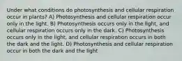 Under what conditions do photosynthesis and cellular respiration occur in plants? A) Photosynthesis and cellular respiration occur only in the light. B) Photosynthesis occurs only in the light, and cellular respiration occurs only in the dark. C) Photosynthesis occurs only in the light, and cellular respiration occurs in both the dark and the light. D) Photosynthesis and cellular respiration occur in both the dark and the light