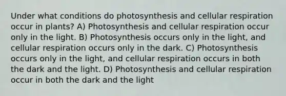 Under what conditions do photosynthesis and cellular respiration occur in plants? A) Photosynthesis and cellular respiration occur only in the light. B) Photosynthesis occurs only in the light, and cellular respiration occurs only in the dark. C) Photosynthesis occurs only in the light, and cellular respiration occurs in both the dark and the light. D) Photosynthesis and cellular respiration occur in both the dark and the light