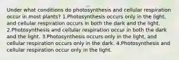 Under what conditions do photosynthesis and cellular respiration occur in most plants? 1.Photosynthesis occurs only in the light, and cellular respiration occurs in both the dark and the light. 2.Photosynthesis and cellular respiration occur in both the dark and the light. 3.Photosynthesis occurs only in the light, and cellular respiration occurs only in the dark. 4.Photosynthesis and cellular respiration occur only in the light.