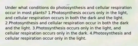 Under what conditions do photosynthesis and cellular respiration occur in most plants? 1.Photosynthesis occurs only in the light, and cellular respiration occurs in both the dark and the light. 2.Photosynthesis and cellular respiration occur in both the dark and the light. 3.Photosynthesis occurs only in the light, and cellular respiration occurs only in the dark. 4.Photosynthesis and cellular respiration occur only in the light.