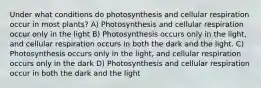 Under what conditions do photosynthesis and cellular respiration occur in most plants? A) Photosynthesis and cellular respiration occur only in the light B) Photosynthesis occurs only in the light, and cellular respiration occurs in both the dark and the light. C) Photosynthesis occurs only in the light, and cellular respiration occurs only in the dark D) Photosynthesis and cellular respiration occur in both the dark and the light