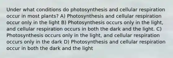 Under what conditions do photosynthesis and cellular respiration occur in most plants? A) Photosynthesis and cellular respiration occur only in the light B) Photosynthesis occurs only in the light, and cellular respiration occurs in both the dark and the light. C) Photosynthesis occurs only in the light, and cellular respiration occurs only in the dark D) Photosynthesis and cellular respiration occur in both the dark and the light