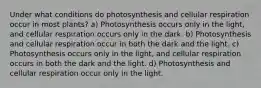 Under what conditions do photosynthesis and cellular respiration occur in most plants? a) Photosynthesis occurs only in the light, and cellular respiration occurs only in the dark. b) Photosynthesis and cellular respiration occur in both the dark and the light. c) Photosynthesis occurs only in the light, and cellular respiration occurs in both the dark and the light. d) Photosynthesis and cellular respiration occur only in the light.