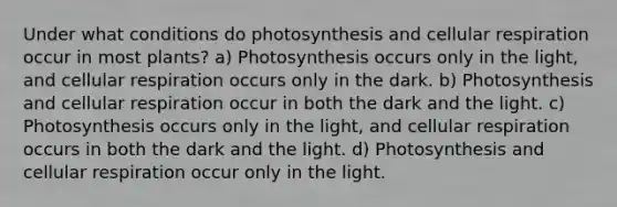 Under what conditions do photosynthesis and cellular respiration occur in most plants? a) Photosynthesis occurs only in the light, and cellular respiration occurs only in the dark. b) Photosynthesis and cellular respiration occur in both the dark and the light. c) Photosynthesis occurs only in the light, and cellular respiration occurs in both the dark and the light. d) Photosynthesis and cellular respiration occur only in the light.