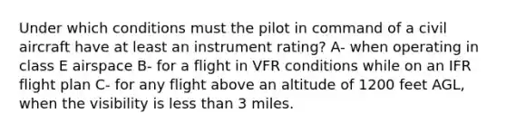 Under which conditions must the pilot in command of a civil aircraft have at least an instrument rating? A- when operating in class E airspace B- for a flight in VFR conditions while on an IFR flight plan C- for any flight above an altitude of 1200 feet AGL, when the visibility is less than 3 miles.