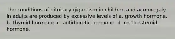 The conditions of pituitary gigantism in children and acromegaly in adults are produced by excessive levels of a. growth hormone. b. thyroid hormone. c. antidiuretic hormone. d. corticosteroid hormone.