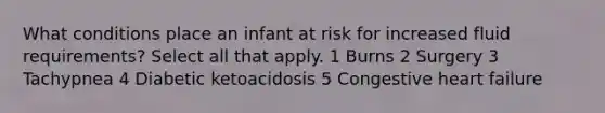 What conditions place an infant at risk for increased fluid requirements? Select all that apply. 1 Burns 2 Surgery 3 Tachypnea 4 Diabetic ketoacidosis 5 Congestive heart failure