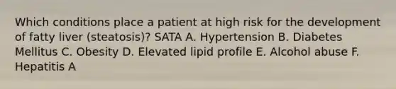 Which conditions place a patient at high risk for the development of fatty liver (steatosis)? SATA A. Hypertension B. Diabetes Mellitus C. Obesity D. Elevated lipid profile E. Alcohol abuse F. Hepatitis A