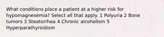 What conditions place a patient at a higher risk for hypomagnesemia? Select all that apply. 1 Polyuria 2 Bone tumors 3 Steatorrhea 4 Chronic alcoholism 5 Hyperparathyroidism