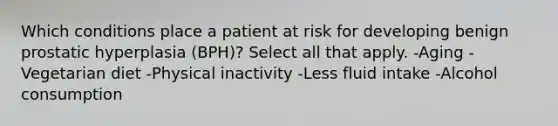 Which conditions place a patient at risk for developing benign prostatic hyperplasia (BPH)? Select all that apply. -Aging -Vegetarian diet -Physical inactivity -Less fluid intake -Alcohol consumption