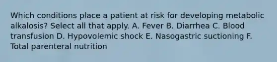 Which conditions place a patient at risk for developing metabolic alkalosis? Select all that apply. A. Fever B. Diarrhea C. Blood transfusion D. Hypovolemic shock E. Nasogastric suctioning F. Total parenteral nutrition