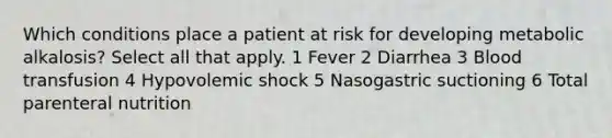 Which conditions place a patient at risk for developing metabolic alkalosis? Select all that apply. 1 Fever 2 Diarrhea 3 Blood transfusion 4 Hypovolemic shock 5 Nasogastric suctioning 6 Total parenteral nutrition