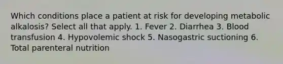 Which conditions place a patient at risk for developing metabolic alkalosis? Select all that apply. 1. Fever 2. Diarrhea 3. Blood transfusion 4. Hypovolemic shock 5. Nasogastric suctioning 6. Total parenteral nutrition