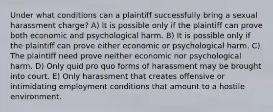 Under what conditions can a plaintiff successfully bring a sexual harassment charge? A) It is possible only if the plaintiff can prove both economic and psychological harm. B) It is possible only if the plaintiff can prove either economic or psychological harm. C) The plaintiff need prove neither economic nor psychological harm. D) Only quid pro quo forms of harassment may be brought into court. E) Only harassment that creates offensive or intimidating employment conditions that amount to a hostile environment.