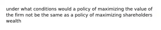 under what conditions would a policy of maximizing the value of the firm not be the same as a policy of maximizing shareholders wealth