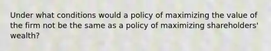 Under what conditions would a policy of maximizing the value of the firm not be the same as a policy of maximizing shareholders' wealth?