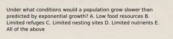 Under what conditions would a population grow slower than predicted by exponential growth? A. Low food resources B. Limited refuges C. Limited nesting sites D. Limited nutrients E. All of the above