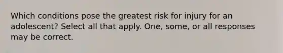 Which conditions pose the greatest risk for injury for an adolescent? Select all that apply. One, some, or all responses may be correct.