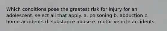 Which conditions pose the greatest risk for injury for an adolescent. select all that apply. a. poisoning b. abduction c. home accidents d. substance abuse e. motor vehicle accidents