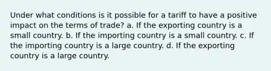 Under what conditions is it possible for a tariff to have a positive impact on the terms of trade? a. If the exporting country is a small country. b. If the importing country is a small country. c. If the importing country is a large country. d. If the exporting country is a large country.