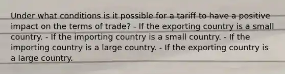 Under what conditions is it possible for a tariff to have a positive impact on the terms of trade? - If the exporting country is a small country. - If the importing country is a small country. - If the importing country is a large country. - If the exporting country is a large country.