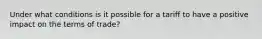 Under what conditions is it possible for a tariff to have a positive impact on the terms of trade?