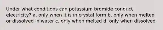 Under what conditions can potassium bromide conduct electricity? a. only when it is in crystal form b. only when melted or dissolved in water c. only when melted d. only when dissolved