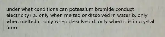 under what conditions can potassium bromide conduct electricity? a. only when melted or dissolved in water b. only when melted c. only when dissolved d. only when it is in crystal form