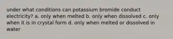 under what conditions can potassium bromide conduct electricity? a. only when melted b. only when dissolved c. only when it is in crystal form d. only when melted or dissolved in water