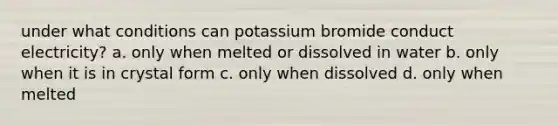 under what conditions can potassium bromide conduct electricity? a. only when melted or dissolved in water b. only when it is in crystal form c. only when dissolved d. only when melted