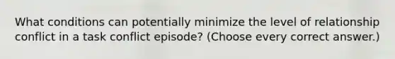 What conditions can potentially minimize the level of relationship conflict in a task conflict episode? (Choose every correct answer.)