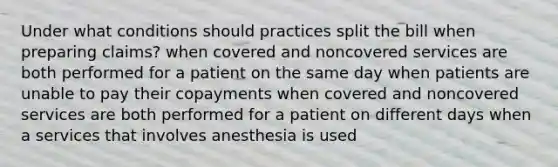 Under what conditions should practices split the bill when preparing claims? when covered and noncovered services are both performed for a patient on the same day when patients are unable to pay their copayments when covered and noncovered services are both performed for a patient on different days when a services that involves anesthesia is used