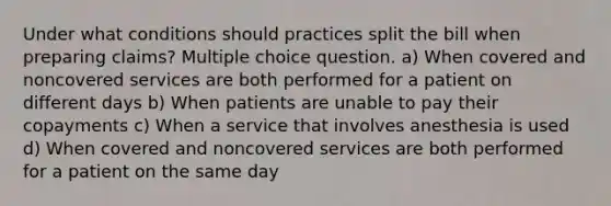 Under what conditions should practices split the bill when preparing claims? Multiple choice question. a) When covered and noncovered services are both performed for a patient on different days b) When patients are unable to pay their copayments c) When a service that involves anesthesia is used d) When covered and noncovered services are both performed for a patient on the same day