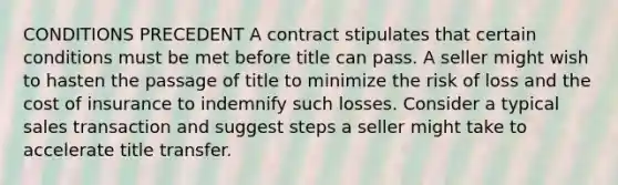 CONDITIONS PRECEDENT A contract stipulates that certain conditions must be met before title can pass. A seller might wish to hasten the passage of title to minimize the risk of loss and the cost of insurance to indemnify such losses. Consider a typical sales transaction and suggest steps a seller might take to accelerate title transfer.