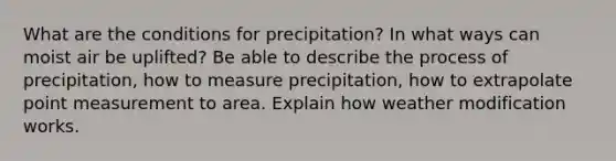 What are the conditions for precipitation? In what ways can moist air be uplifted? Be able to describe the process of precipitation, how to measure precipitation, how to extrapolate point measurement to area. Explain how weather modification works.