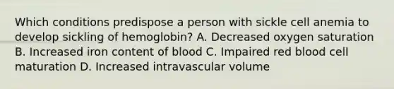 Which conditions predispose a person with sickle cell anemia to develop sickling of hemoglobin? A. Decreased oxygen saturation B. Increased iron content of blood C. Impaired red blood cell maturation D. Increased intravascular volume